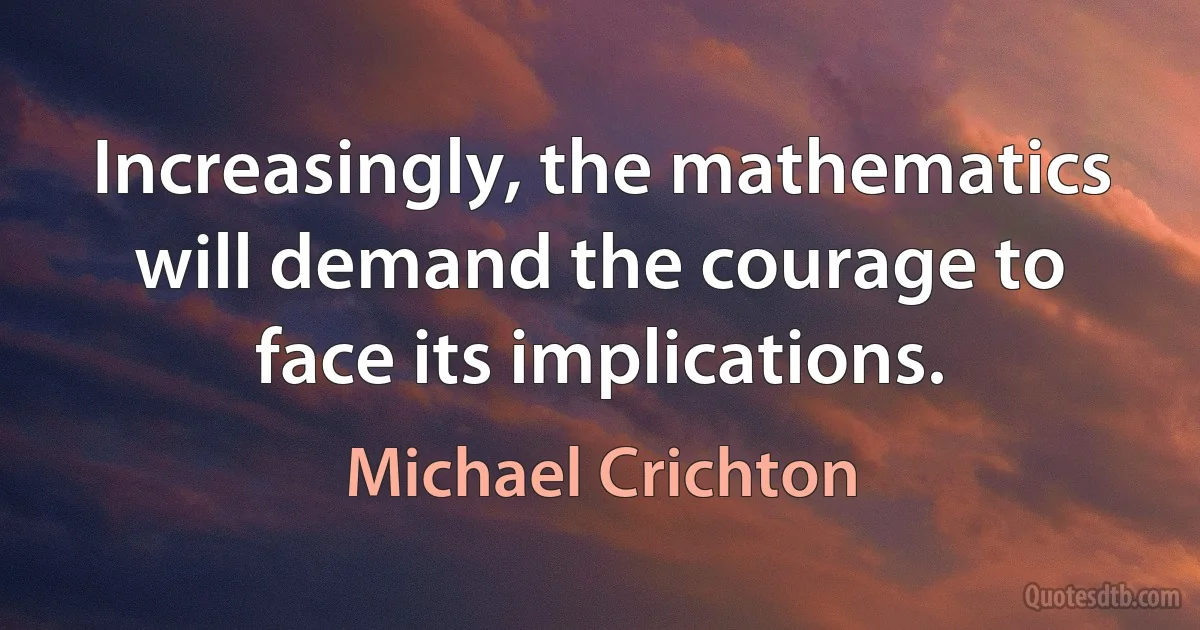 Increasingly, the mathematics will demand the courage to face its implications. (Michael Crichton)