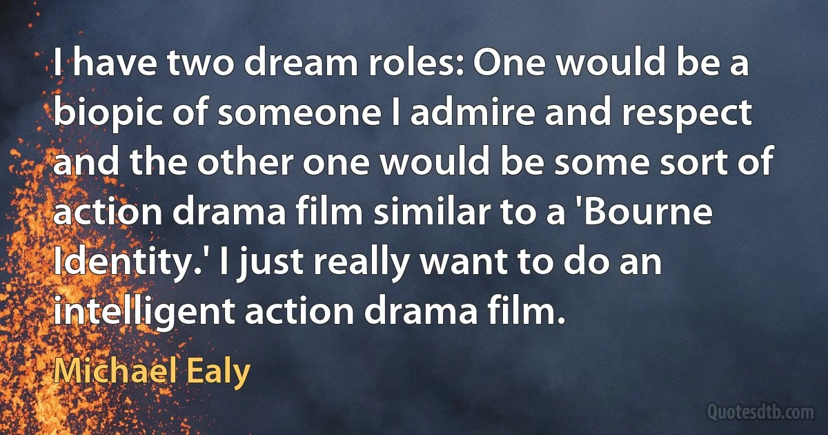 I have two dream roles: One would be a biopic of someone I admire and respect and the other one would be some sort of action drama film similar to a 'Bourne Identity.' I just really want to do an intelligent action drama film. (Michael Ealy)