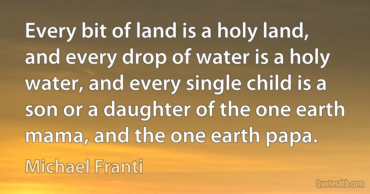 Every bit of land is a holy land, and every drop of water is a holy water, and every single child is a son or a daughter of the one earth mama, and the one earth papa. (Michael Franti)