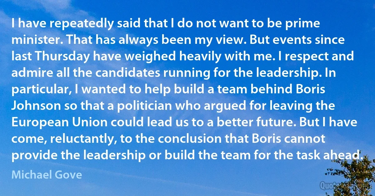 I have repeatedly said that I do not want to be prime minister. That has always been my view. But events since last Thursday have weighed heavily with me. I respect and admire all the candidates running for the leadership. In particular, I wanted to help build a team behind Boris Johnson so that a politician who argued for leaving the European Union could lead us to a better future. But I have come, reluctantly, to the conclusion that Boris cannot provide the leadership or build the team for the task ahead. (Michael Gove)