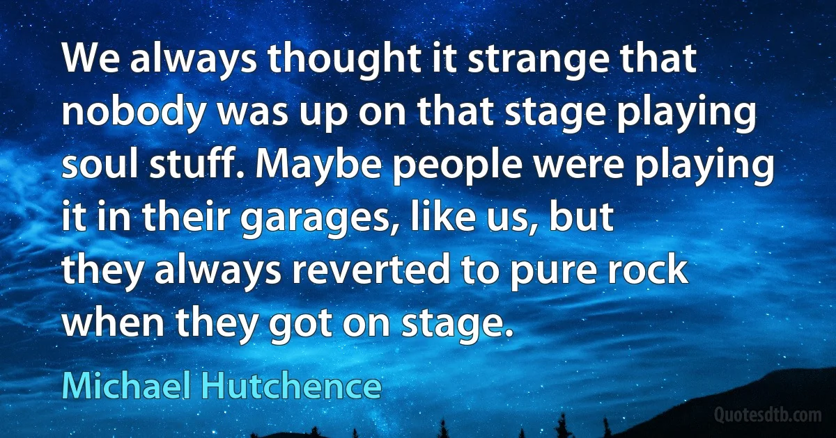 We always thought it strange that nobody was up on that stage playing soul stuff. Maybe people were playing it in their garages, like us, but they always reverted to pure rock when they got on stage. (Michael Hutchence)