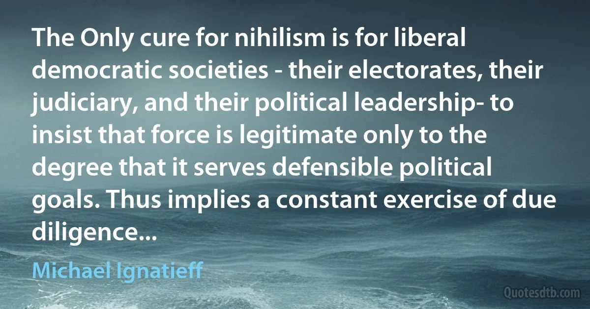 The Only cure for nihilism is for liberal democratic societies - their electorates, their judiciary, and their political leadership- to insist that force is legitimate only to the degree that it serves defensible political goals. Thus implies a constant exercise of due diligence... (Michael Ignatieff)