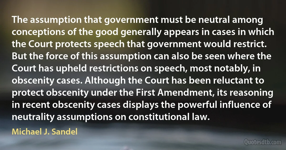 The assumption that government must be neutral among conceptions of the good generally appears in cases in which the Court protects speech that government would restrict. But the force of this assumption can also be seen where the Court has upheld restrictions on speech, most notably, in obscenity cases. Although the Court has been reluctant to protect obscenity under the First Amendment, its reasoning in recent obscenity cases displays the powerful influence of neutrality assumptions on constitutional law. (Michael J. Sandel)