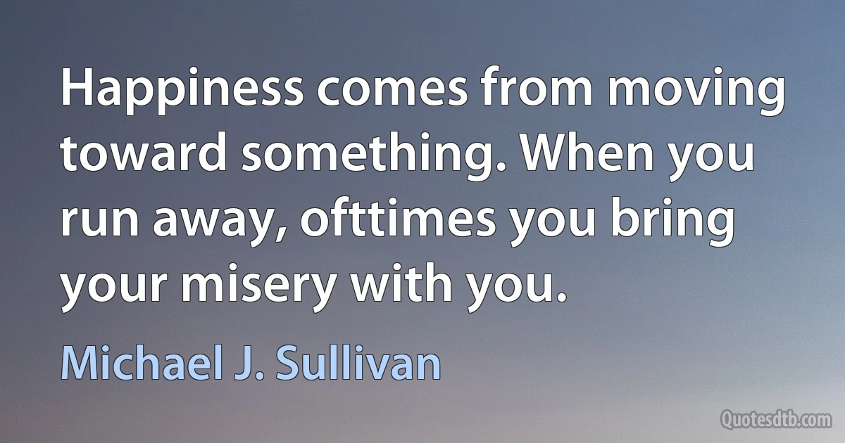 Happiness comes from moving toward something. When you run away, ofttimes you bring your misery with you. (Michael J. Sullivan)