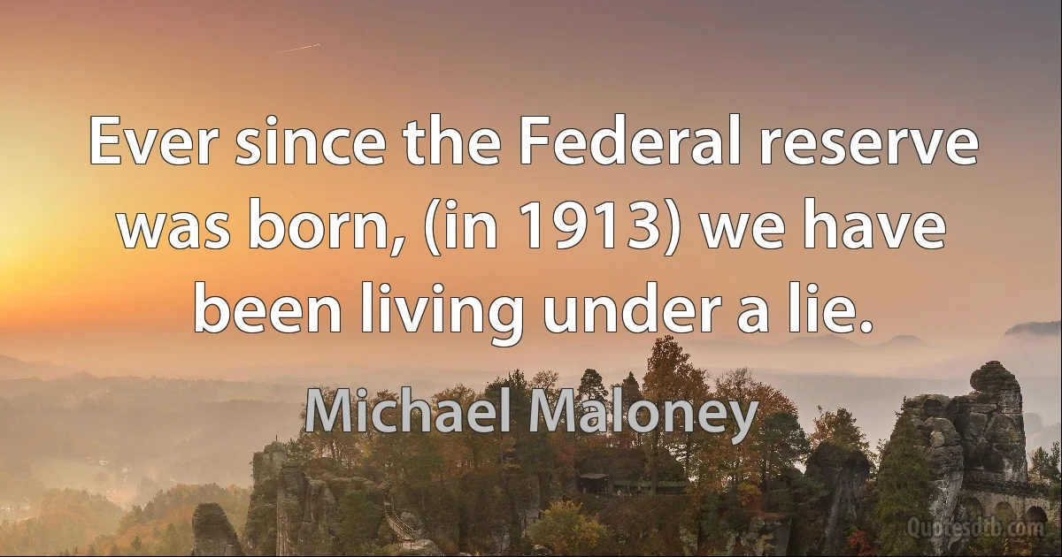 Ever since the Federal reserve was born, (in 1913) we have been living under a lie. (Michael Maloney)