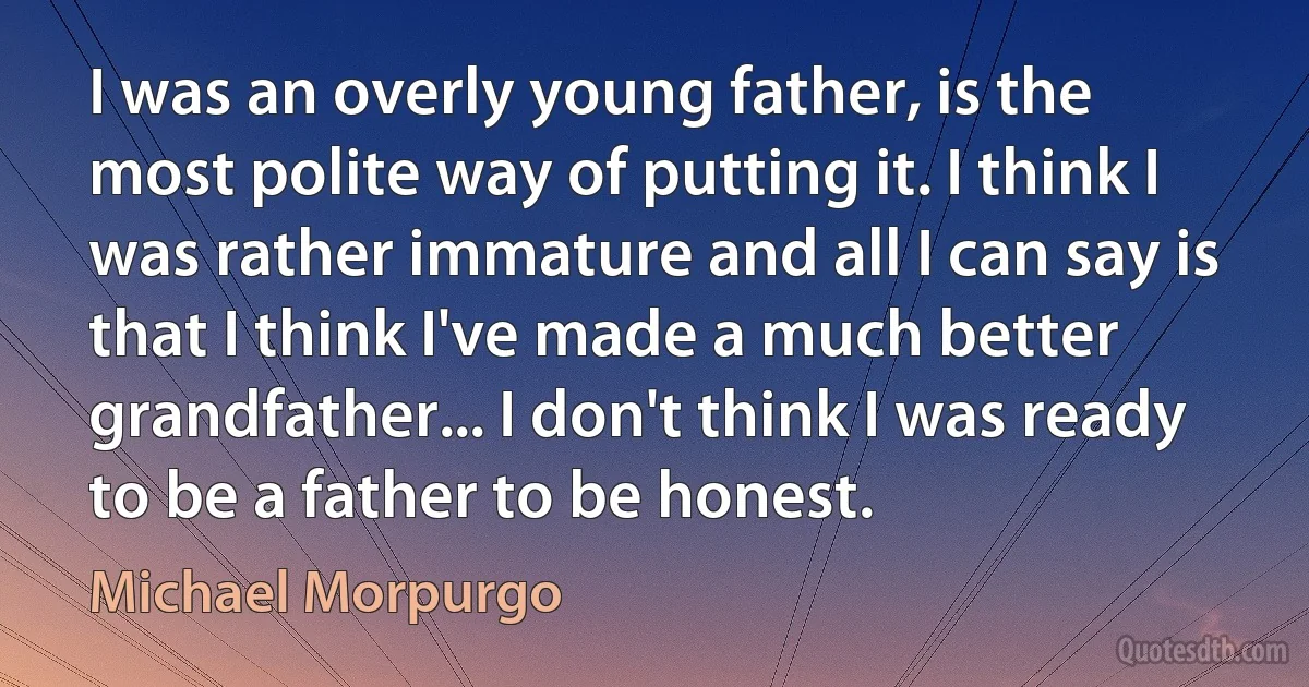 I was an overly young father, is the most polite way of putting it. I think I was rather immature and all I can say is that I think I've made a much better grandfather... I don't think I was ready to be a father to be honest. (Michael Morpurgo)