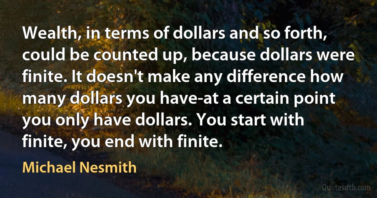 Wealth, in terms of dollars and so forth, could be counted up, because dollars were finite. It doesn't make any difference how many dollars you have-at a certain point you only have dollars. You start with finite, you end with finite. (Michael Nesmith)