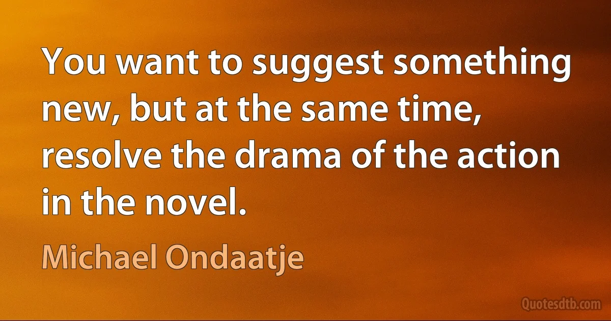 You want to suggest something new, but at the same time, resolve the drama of the action in the novel. (Michael Ondaatje)