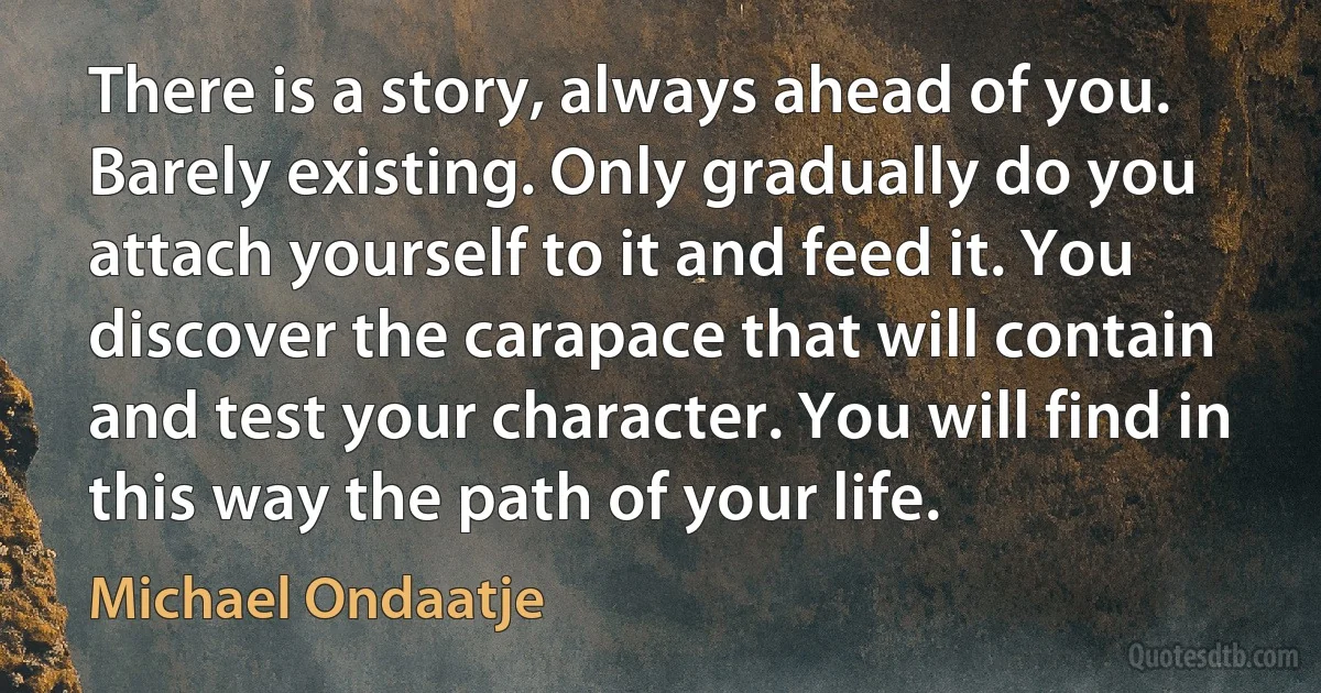 There is a story, always ahead of you. Barely existing. Only gradually do you attach yourself to it and feed it. You discover the carapace that will contain and test your character. You will find in this way the path of your life. (Michael Ondaatje)