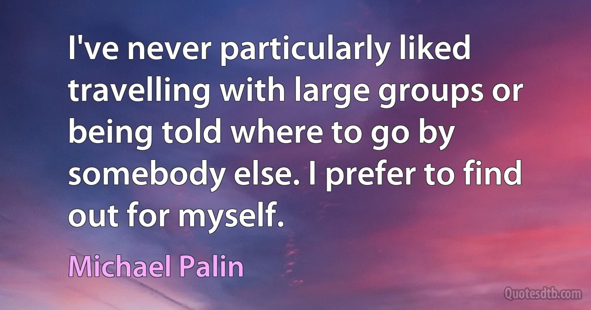 I've never particularly liked travelling with large groups or being told where to go by somebody else. I prefer to find out for myself. (Michael Palin)