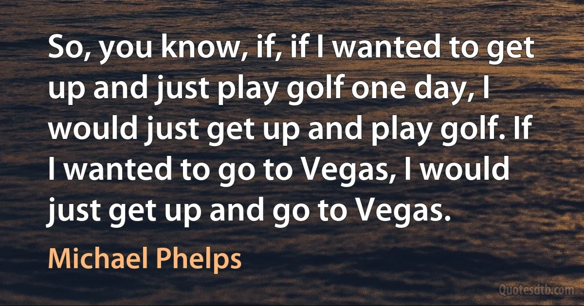 So, you know, if, if I wanted to get up and just play golf one day, I would just get up and play golf. If I wanted to go to Vegas, I would just get up and go to Vegas. (Michael Phelps)