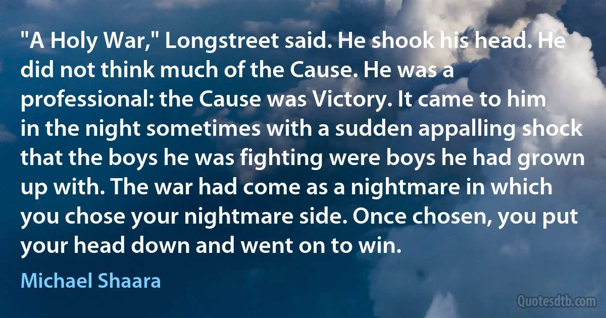 "A Holy War," Longstreet said. He shook his head. He did not think much of the Cause. He was a professional: the Cause was Victory. It came to him in the night sometimes with a sudden appalling shock that the boys he was fighting were boys he had grown up with. The war had come as a nightmare in which you chose your nightmare side. Once chosen, you put your head down and went on to win. (Michael Shaara)