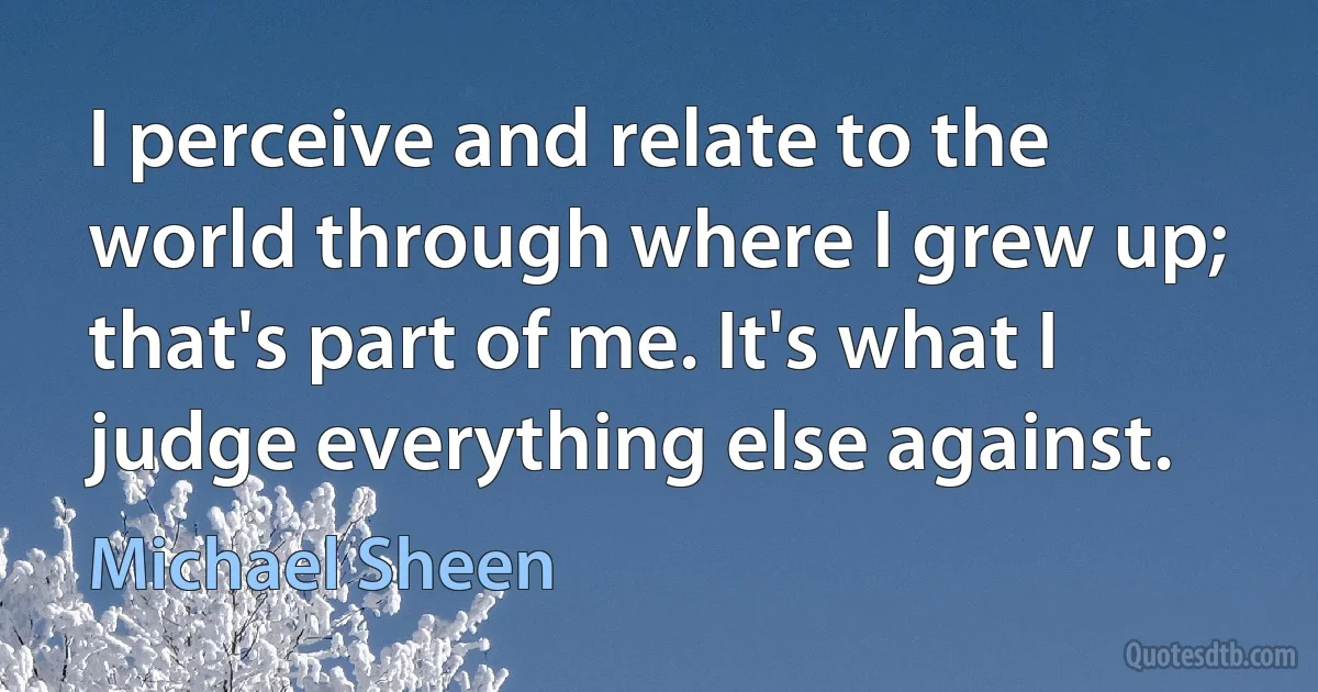 I perceive and relate to the world through where I grew up; that's part of me. It's what I judge everything else against. (Michael Sheen)