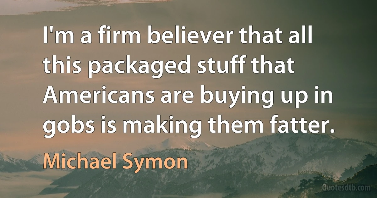 I'm a firm believer that all this packaged stuff that Americans are buying up in gobs is making them fatter. (Michael Symon)