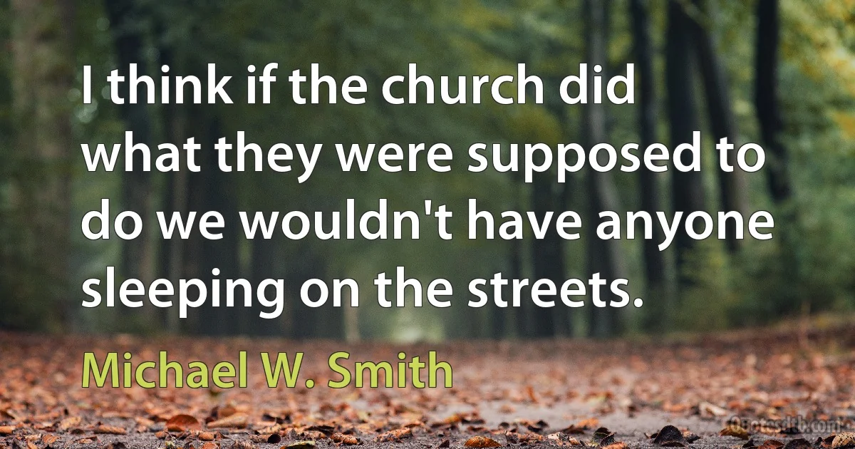 I think if the church did what they were supposed to do we wouldn't have anyone sleeping on the streets. (Michael W. Smith)