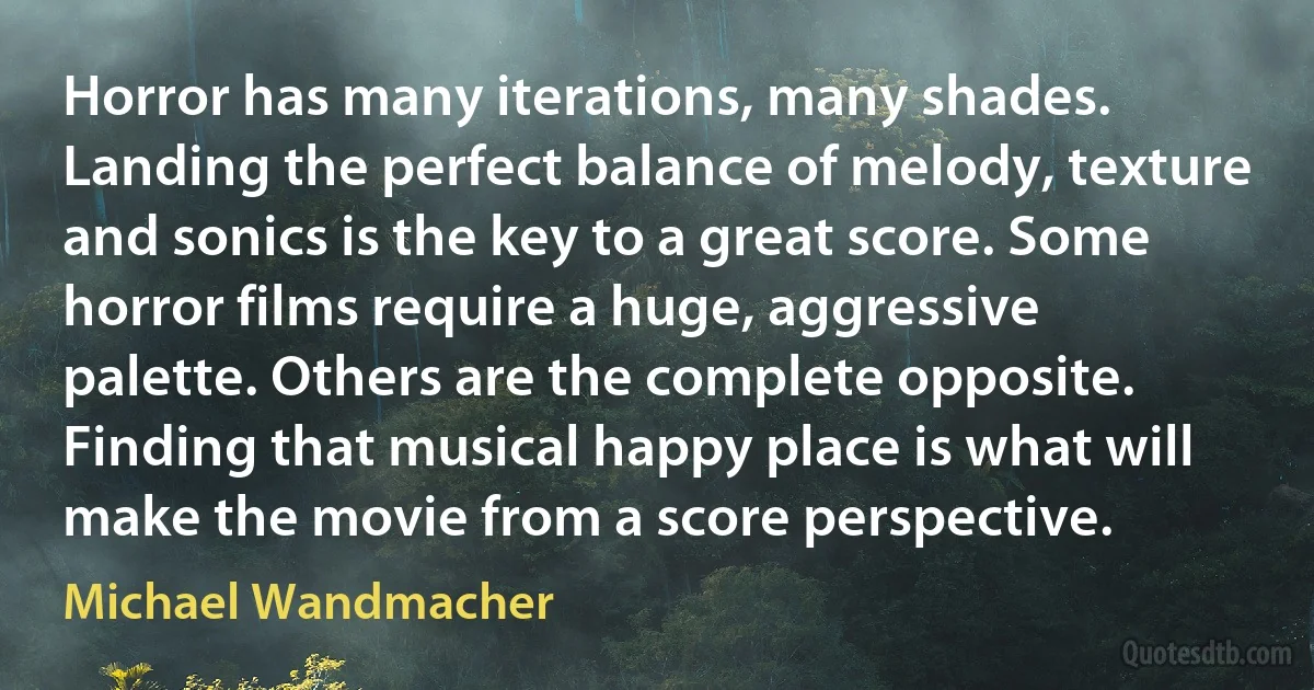 Horror has many iterations, many shades. Landing the perfect balance of melody, texture and sonics is the key to a great score. Some horror films require a huge, aggressive palette. Others are the complete opposite. Finding that musical happy place is what will make the movie from a score perspective. (Michael Wandmacher)