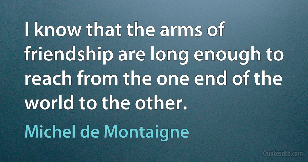 I know that the arms of friendship are long enough to reach from the one end of the world to the other. (Michel de Montaigne)