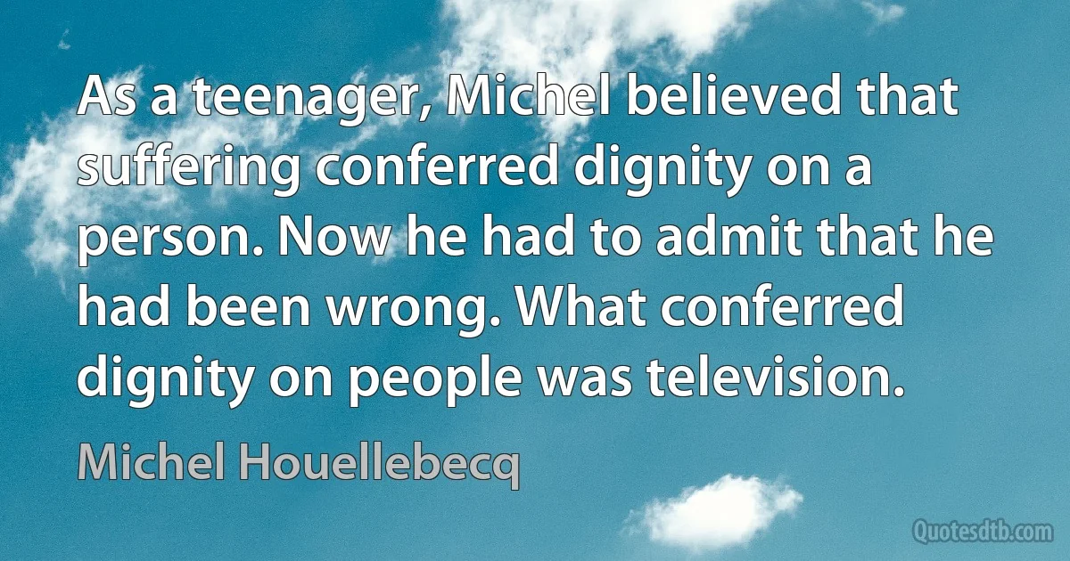 As a teenager, Michel believed that suffering conferred dignity on a person. Now he had to admit that he had been wrong. What conferred dignity on people was television. (Michel Houellebecq)