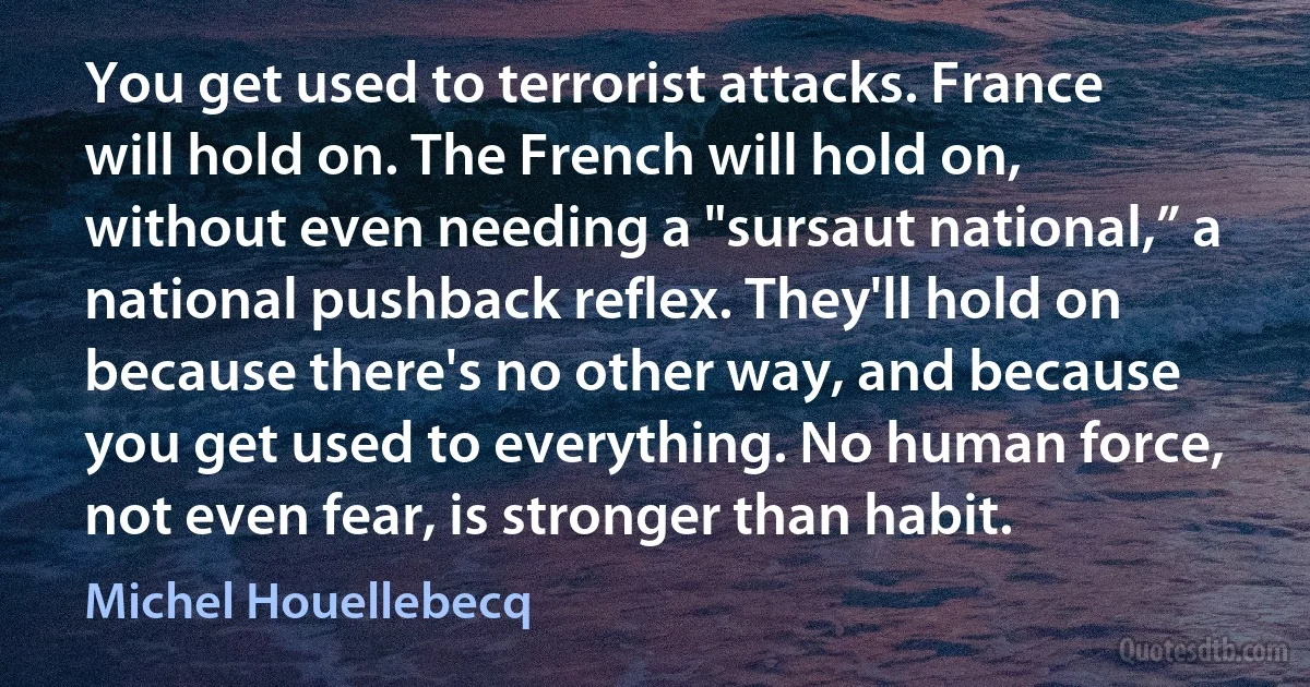 You get used to terrorist attacks. France will hold on. The French will hold on, without even needing a "sursaut national,” a national pushback reflex. They'll hold on because there's no other way, and because you get used to everything. No human force, not even fear, is stronger than habit. (Michel Houellebecq)