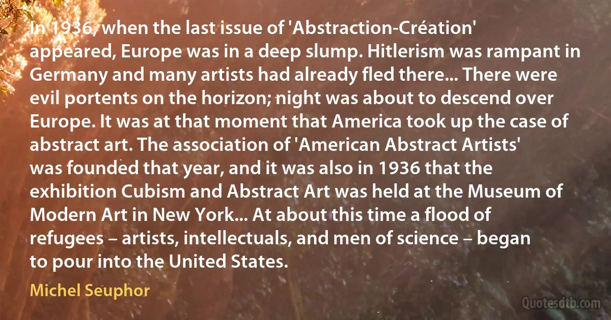 In 1936, when the last issue of 'Abstraction-Création' appeared, Europe was in a deep slump. Hitlerism was rampant in Germany and many artists had already fled there... There were evil portents on the horizon; night was about to descend over Europe. It was at that moment that America took up the case of abstract art. The association of 'American Abstract Artists' was founded that year, and it was also in 1936 that the exhibition Cubism and Abstract Art was held at the Museum of Modern Art in New York... At about this time a flood of refugees – artists, intellectuals, and men of science – began to pour into the United States. (Michel Seuphor)