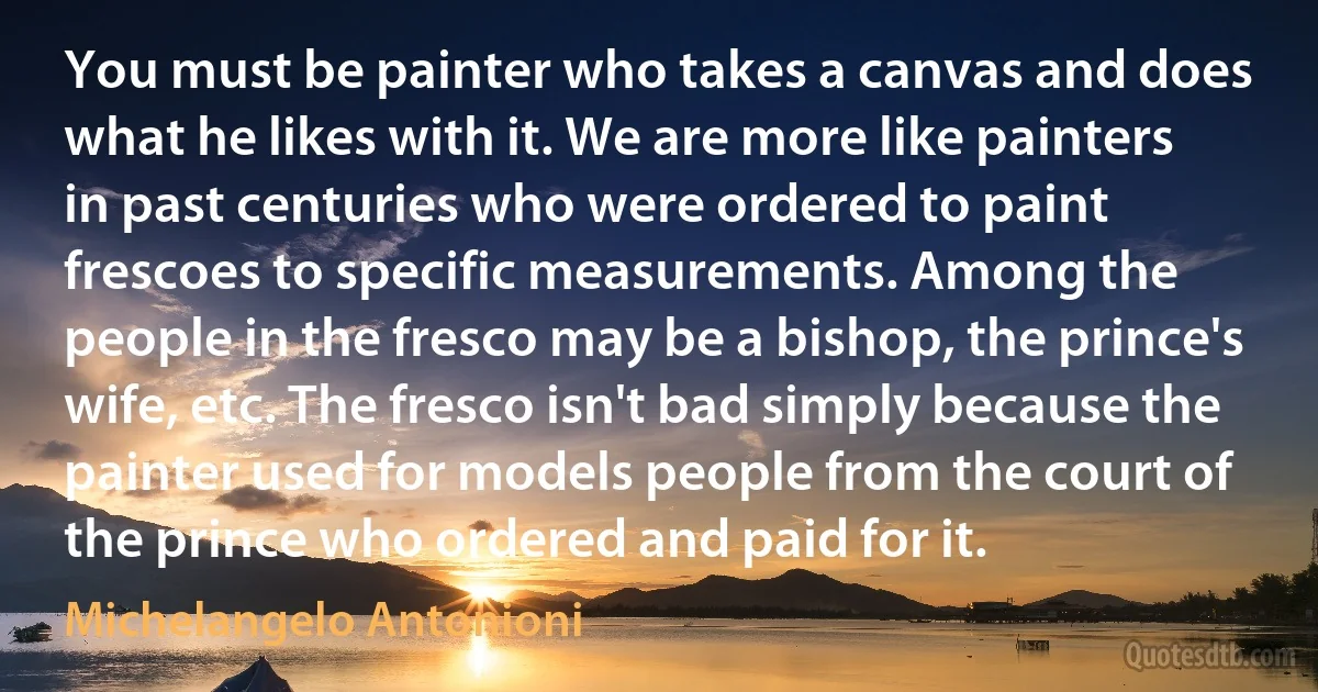 You must be painter who takes a canvas and does what he likes with it. We are more like painters in past centuries who were ordered to paint frescoes to specific measurements. Among the people in the fresco may be a bishop, the prince's wife, etc. The fresco isn't bad simply because the painter used for models people from the court of the prince who ordered and paid for it. (Michelangelo Antonioni)