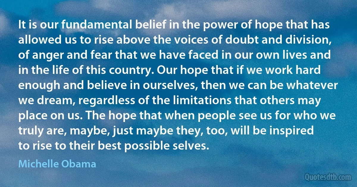 It is our fundamental belief in the power of hope that has allowed us to rise above the voices of doubt and division, of anger and fear that we have faced in our own lives and in the life of this country. Our hope that if we work hard enough and believe in ourselves, then we can be whatever we dream, regardless of the limitations that others may place on us. The hope that when people see us for who we truly are, maybe, just maybe they, too, will be inspired to rise to their best possible selves. (Michelle Obama)