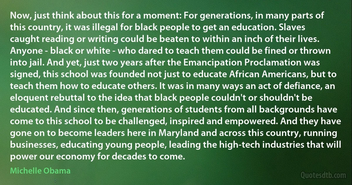 Now, just think about this for a moment: For generations, in many parts of this country, it was illegal for black people to get an education. Slaves caught reading or writing could be beaten to within an inch of their lives. Anyone - black or white - who dared to teach them could be fined or thrown into jail. And yet, just two years after the Emancipation Proclamation was signed, this school was founded not just to educate African Americans, but to teach them how to educate others. It was in many ways an act of defiance, an eloquent rebuttal to the idea that black people couldn't or shouldn't be educated. And since then, generations of students from all backgrounds have come to this school to be challenged, inspired and empowered. And they have gone on to become leaders here in Maryland and across this country, running businesses, educating young people, leading the high-tech industries that will power our economy for decades to come. (Michelle Obama)