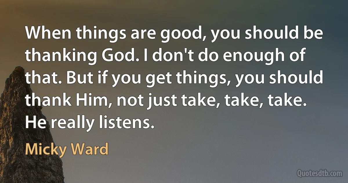 When things are good, you should be thanking God. I don't do enough of that. But if you get things, you should thank Him, not just take, take, take. He really listens. (Micky Ward)