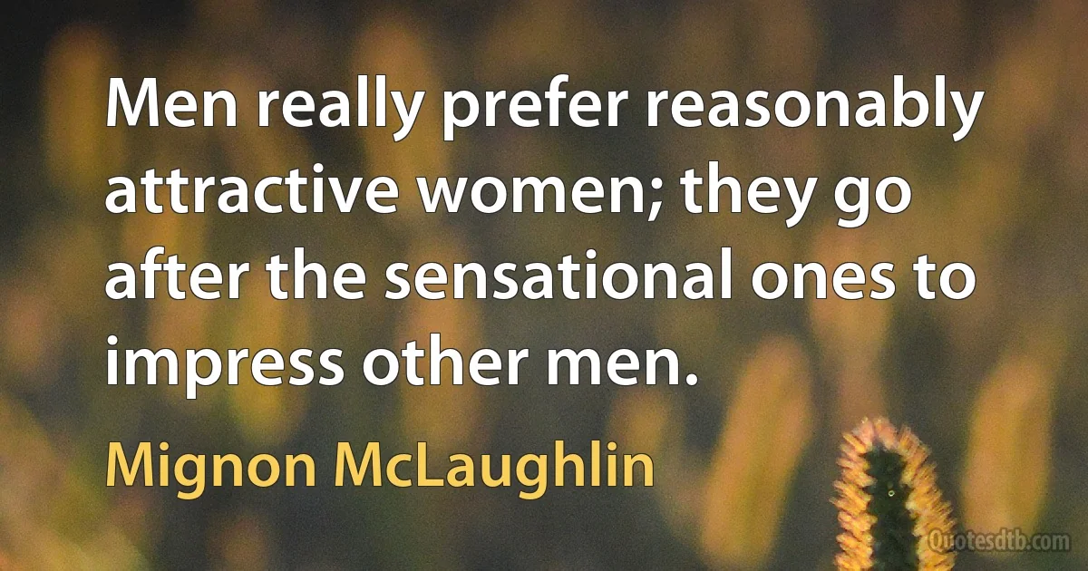 Men really prefer reasonably attractive women; they go after the sensational ones to impress other men. (Mignon McLaughlin)