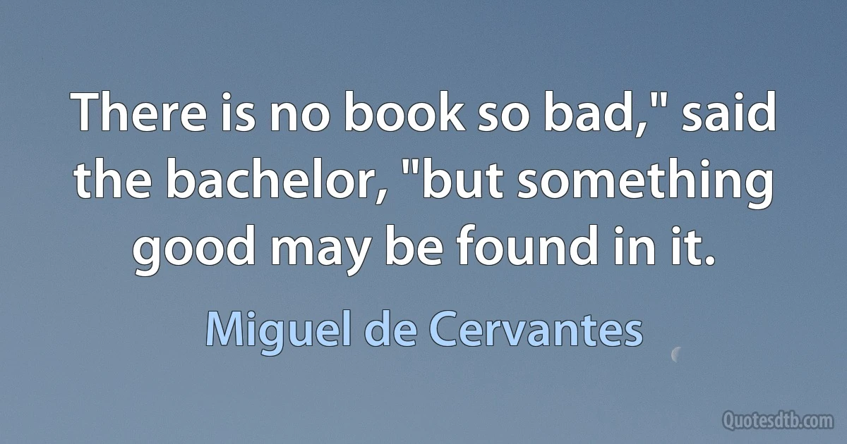 There is no book so bad," said the bachelor, "but something good may be found in it. (Miguel de Cervantes)