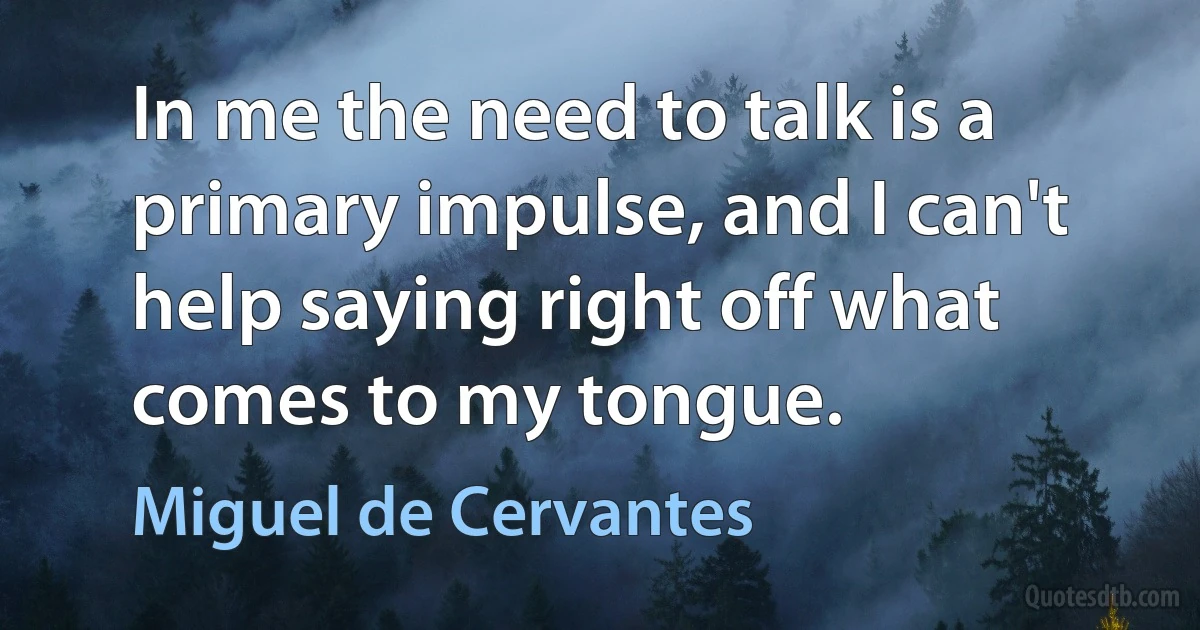 In me the need to talk is a primary impulse, and I can't help saying right off what comes to my tongue. (Miguel de Cervantes)