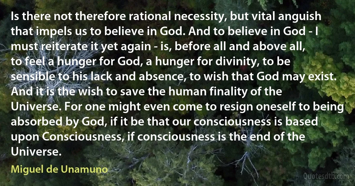 Is there not therefore rational necessity, but vital anguish that impels us to believe in God. And to believe in God - I must reiterate it yet again - is, before all and above all, to feel a hunger for God, a hunger for divinity, to be sensible to his lack and absence, to wish that God may exist. And it is the wish to save the human finality of the Universe. For one might even come to resign oneself to being absorbed by God, if it be that our consciousness is based upon Consciousness, if consciousness is the end of the Universe. (Miguel de Unamuno)