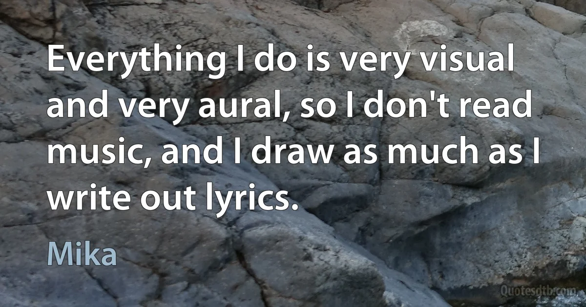 Everything I do is very visual and very aural, so I don't read music, and I draw as much as I write out lyrics. (Mika)