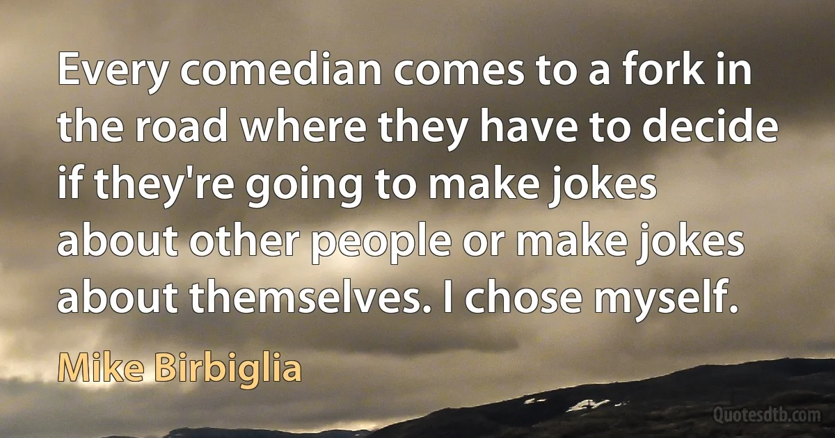 Every comedian comes to a fork in the road where they have to decide if they're going to make jokes about other people or make jokes about themselves. I chose myself. (Mike Birbiglia)