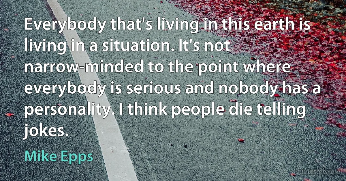 Everybody that's living in this earth is living in a situation. It's not narrow-minded to the point where everybody is serious and nobody has a personality. I think people die telling jokes. (Mike Epps)