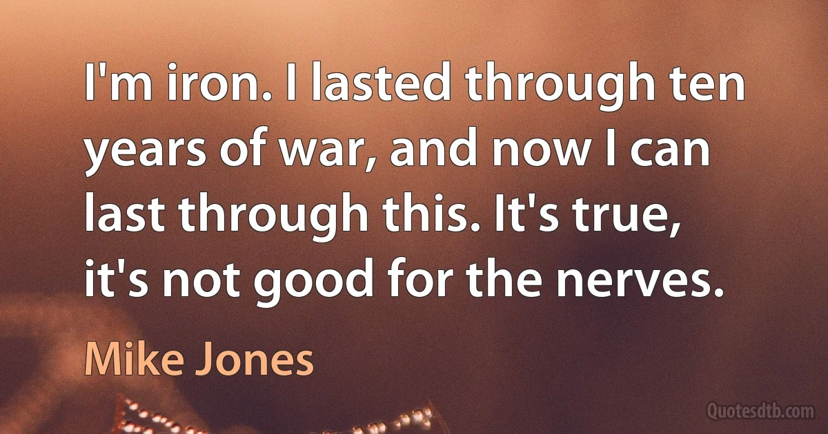 I'm iron. I lasted through ten years of war, and now I can last through this. It's true, it's not good for the nerves. (Mike Jones)