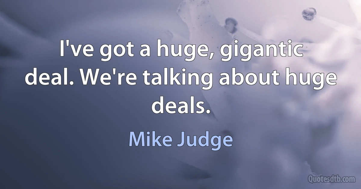 I've got a huge, gigantic deal. We're talking about huge deals. (Mike Judge)