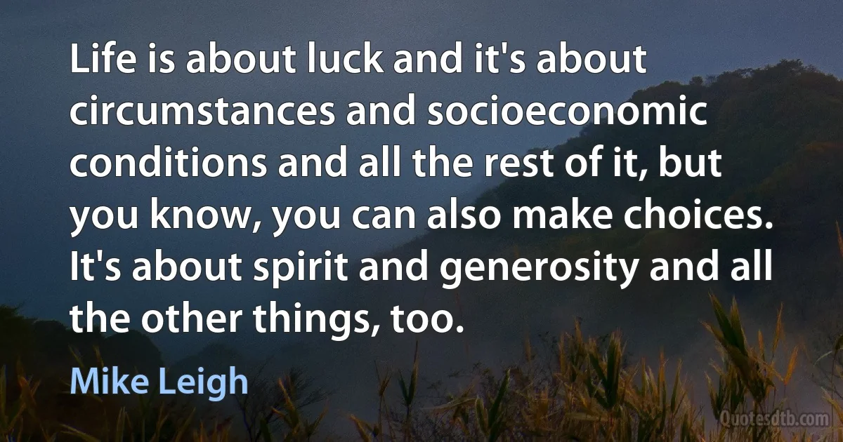 Life is about luck and it's about circumstances and socioeconomic conditions and all the rest of it, but you know, you can also make choices. It's about spirit and generosity and all the other things, too. (Mike Leigh)