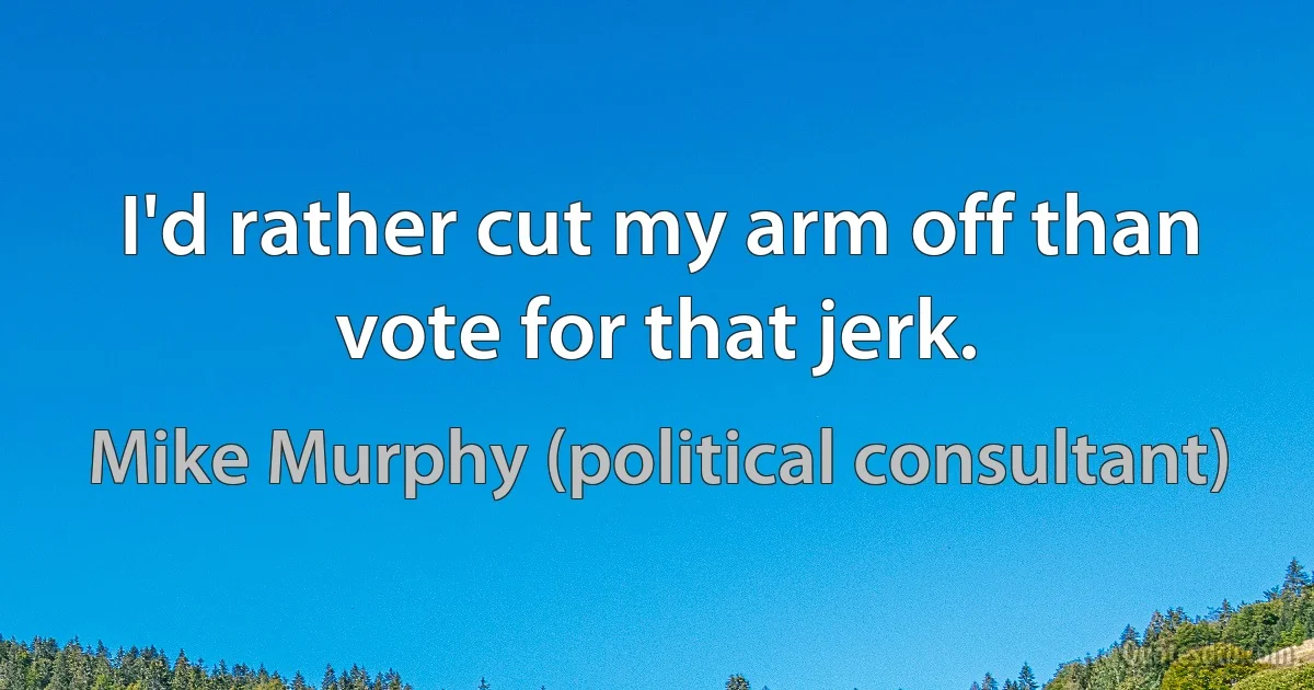 I'd rather cut my arm off than vote for that jerk. (Mike Murphy (political consultant))