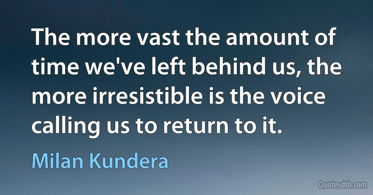 The more vast the amount of time we've left behind us, the more irresistible is the voice calling us to return to it. (Milan Kundera)