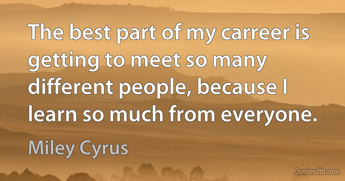 The best part of my carreer is getting to meet so many different people, because I learn so much from everyone. (Miley Cyrus)