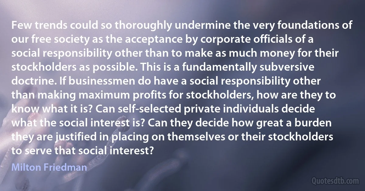 Few trends could so thoroughly undermine the very foundations of our free society as the acceptance by corporate officials of a social responsibility other than to make as much money for their stockholders as possible. This is a fundamentally subversive doctrine. If businessmen do have a social responsibility other than making maximum profits for stockholders, how are they to know what it is? Can self-selected private individuals decide what the social interest is? Can they decide how great a burden they are justified in placing on themselves or their stockholders to serve that social interest? (Milton Friedman)