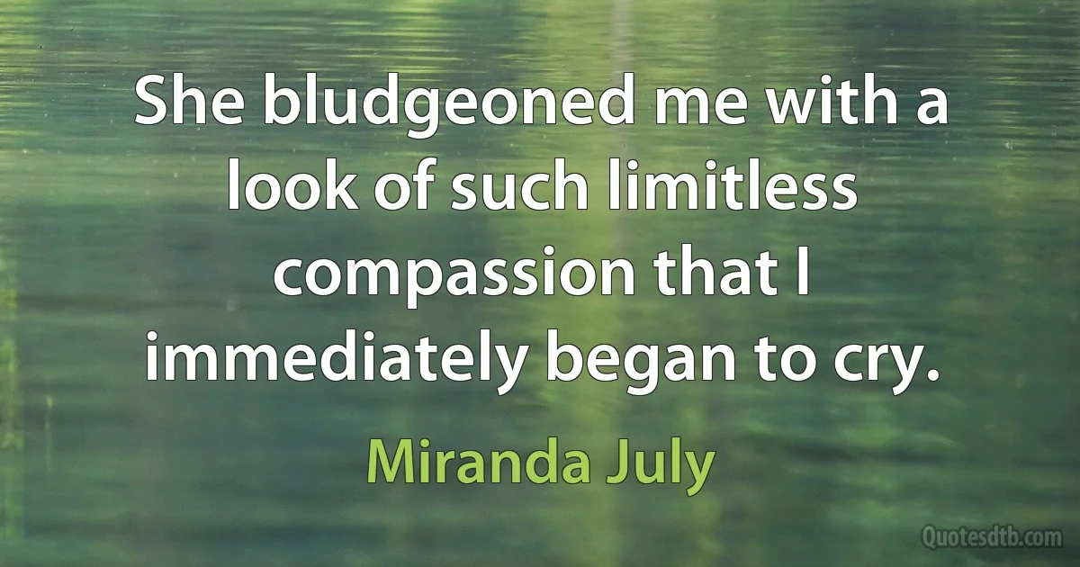 She bludgeoned me with a look of such limitless compassion that I immediately began to cry. (Miranda July)