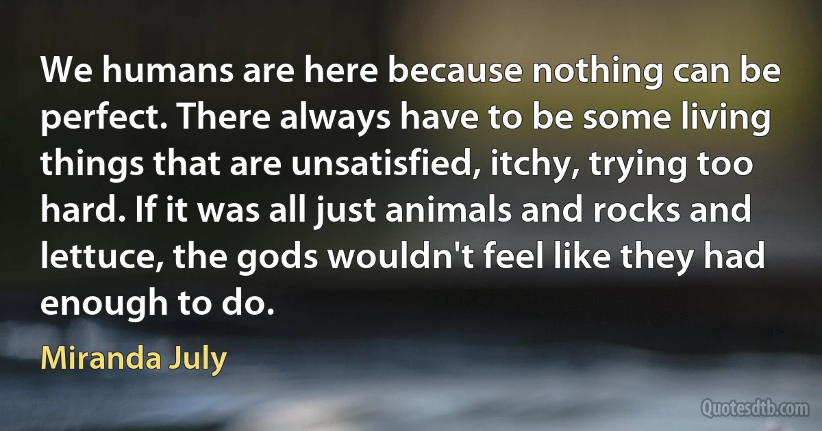 We humans are here because nothing can be perfect. There always have to be some living things that are unsatisfied, itchy, trying too hard. If it was all just animals and rocks and lettuce, the gods wouldn't feel like they had enough to do. (Miranda July)