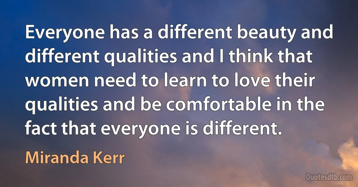 Everyone has a different beauty and different qualities and I think that women need to learn to love their qualities and be comfortable in the fact that everyone is different. (Miranda Kerr)