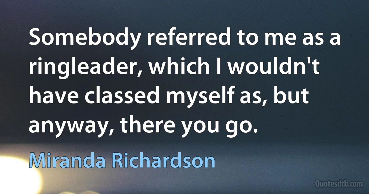 Somebody referred to me as a ringleader, which I wouldn't have classed myself as, but anyway, there you go. (Miranda Richardson)