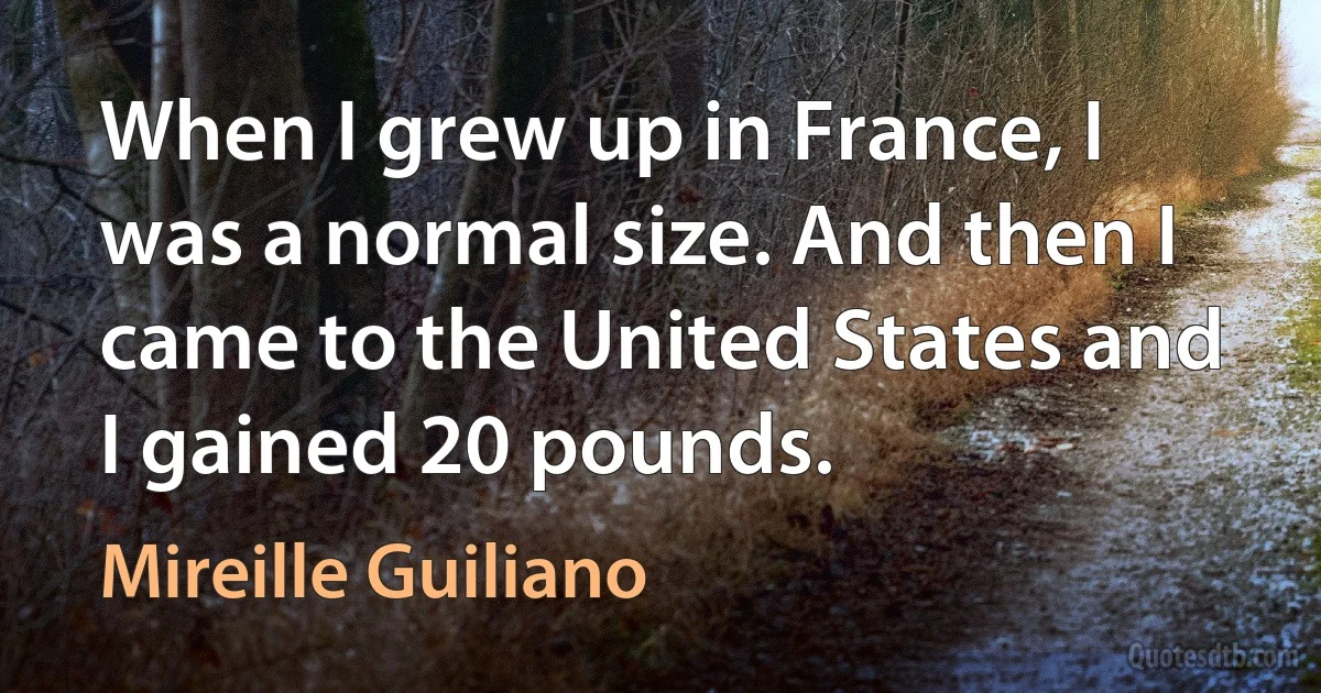 When I grew up in France, I was a normal size. And then I came to the United States and I gained 20 pounds. (Mireille Guiliano)