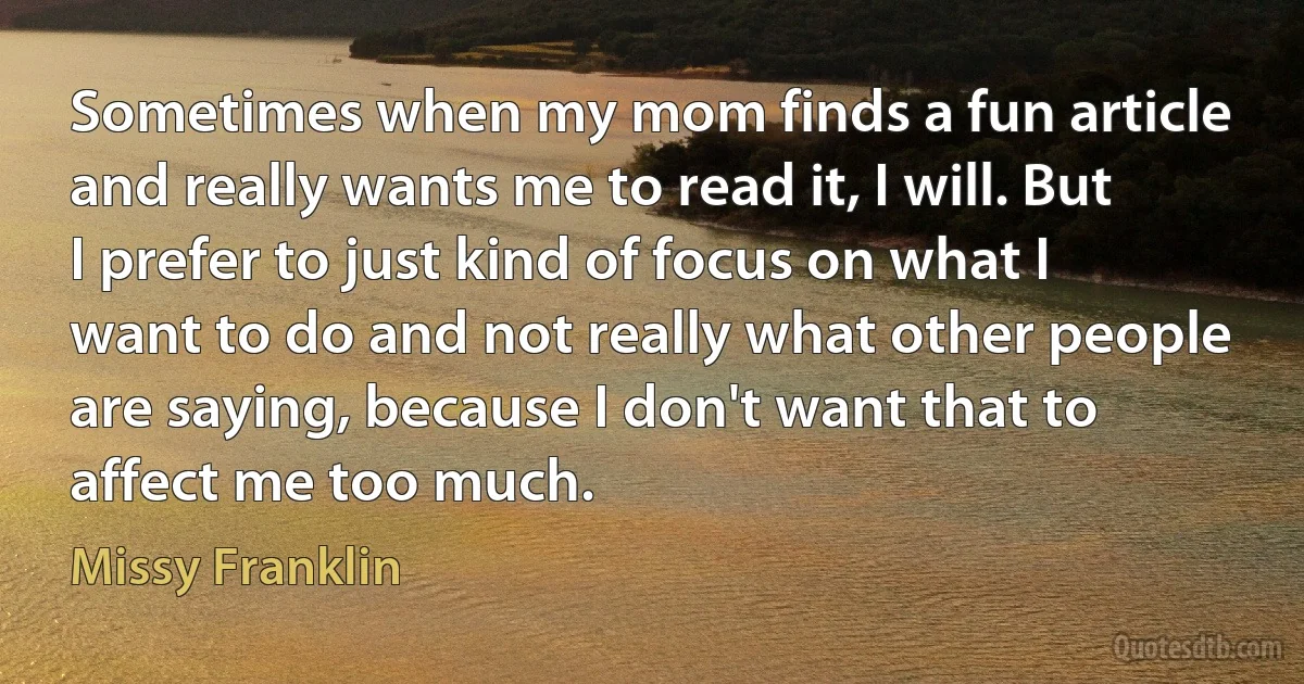 Sometimes when my mom finds a fun article and really wants me to read it, I will. But I prefer to just kind of focus on what I want to do and not really what other people are saying, because I don't want that to affect me too much. (Missy Franklin)