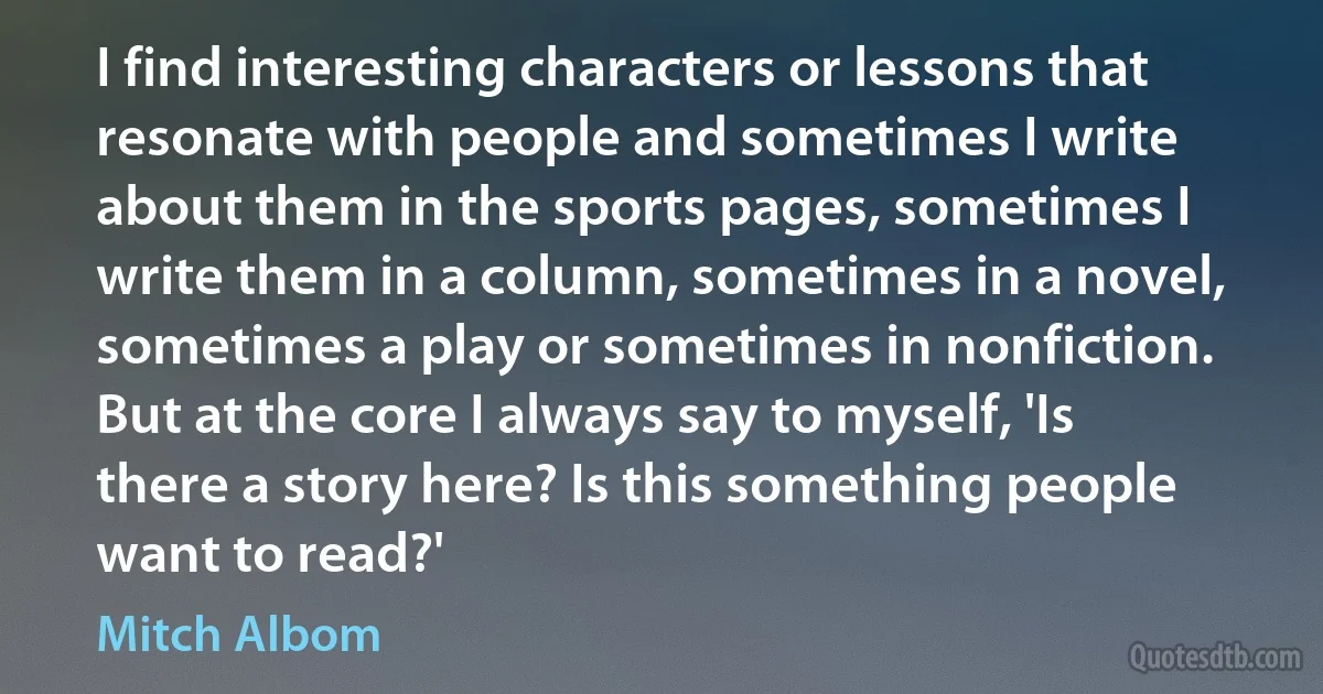 I find interesting characters or lessons that resonate with people and sometimes I write about them in the sports pages, sometimes I write them in a column, sometimes in a novel, sometimes a play or sometimes in nonfiction. But at the core I always say to myself, 'Is there a story here? Is this something people want to read?' (Mitch Albom)