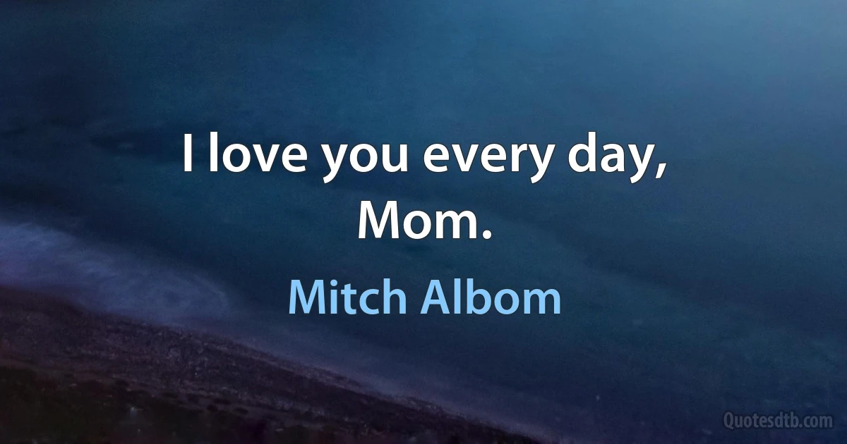 I love you every day,
Mom. (Mitch Albom)